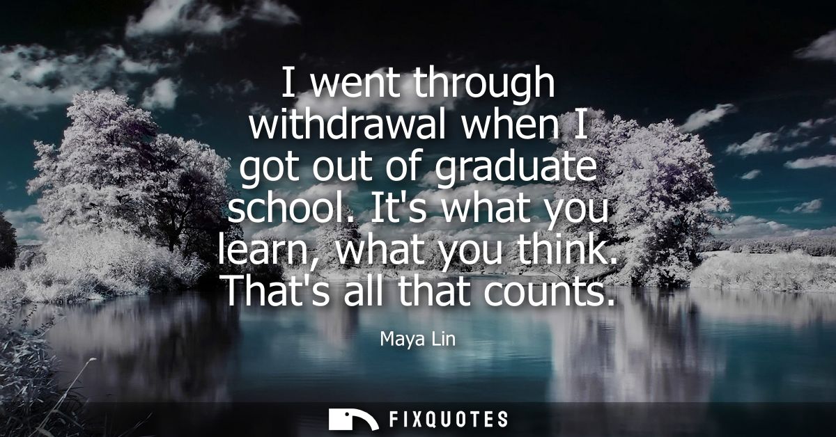 I went through withdrawal when I got out of graduate school. Its what you learn, what you think. Thats all that counts