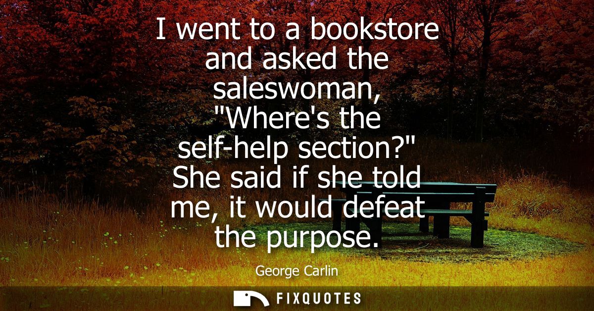 I went to a bookstore and asked the saleswoman, Wheres the self-help section? She said if she told me, it would defeat t