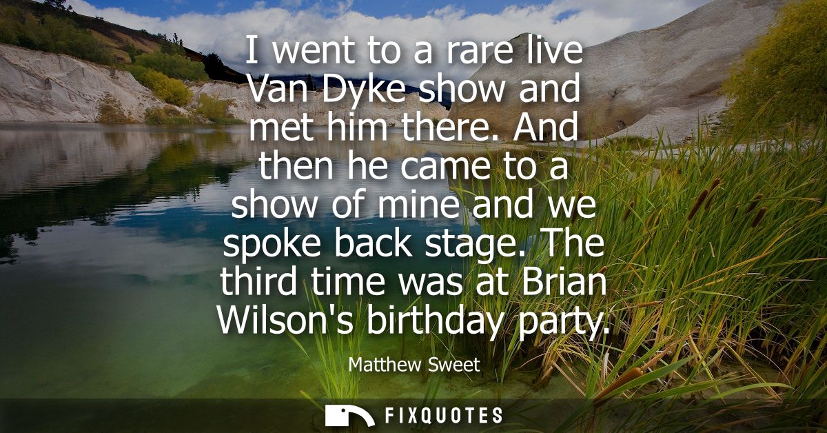 I went to a rare live Van Dyke show and met him there. And then he came to a show of mine and we spoke back stage.
