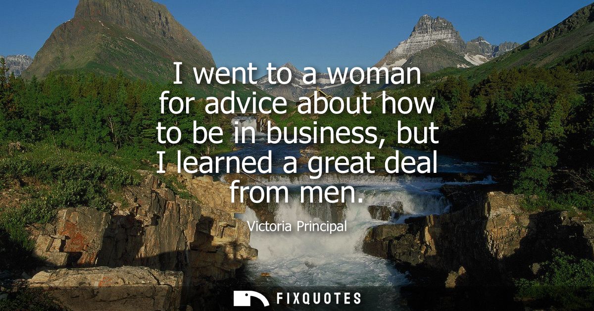 I went to a woman for advice about how to be in business, but I learned a great deal from men