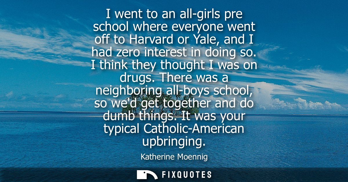 I went to an all-girls pre school where everyone went off to Harvard or Yale, and I had zero interest in doing so. I thi