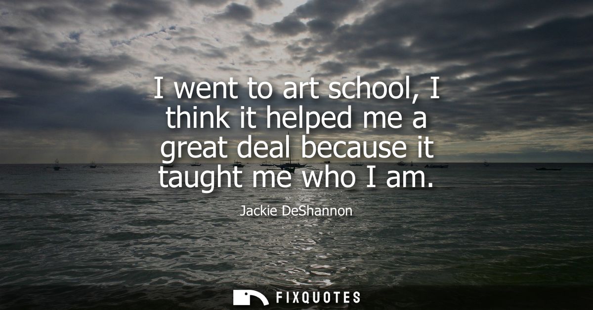 I went to art school, I think it helped me a great deal because it taught me who I am