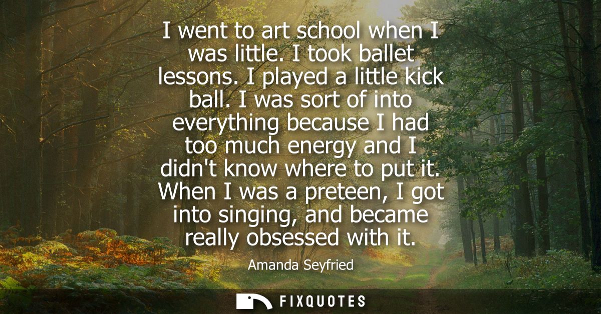 I went to art school when I was little. I took ballet lessons. I played a little kick ball. I was sort of into everythin