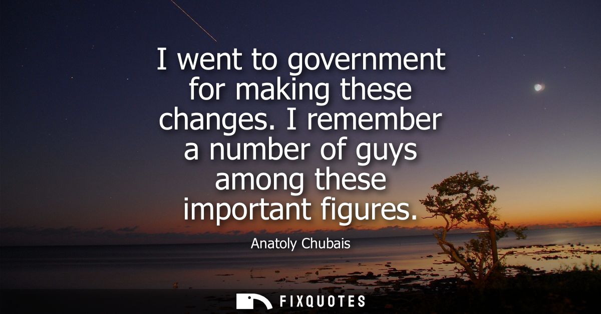 I went to government for making these changes. I remember a number of guys among these important figures