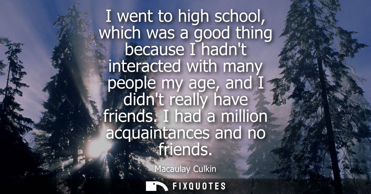 I went to high school, which was a good thing because I hadnt interacted with many people my age, and I didnt really hav