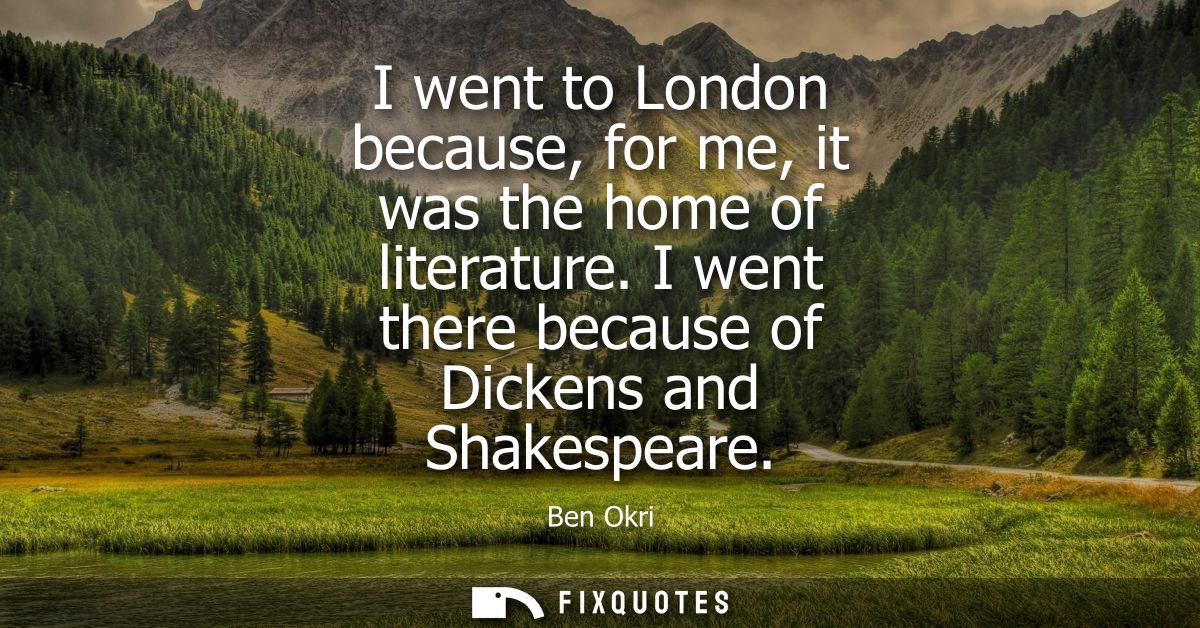 I went to London because, for me, it was the home of literature. I went there because of Dickens and Shakespeare