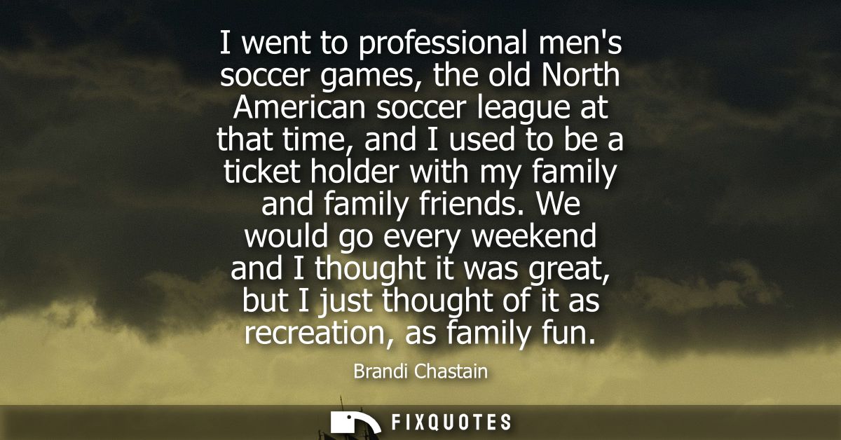 I went to professional mens soccer games, the old North American soccer league at that time, and I used to be a ticket h