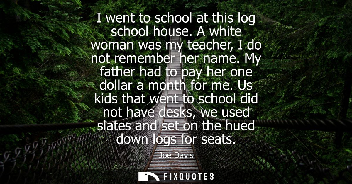 I went to school at this log school house. A white woman was my teacher, I do not remember her name. My father had to pa