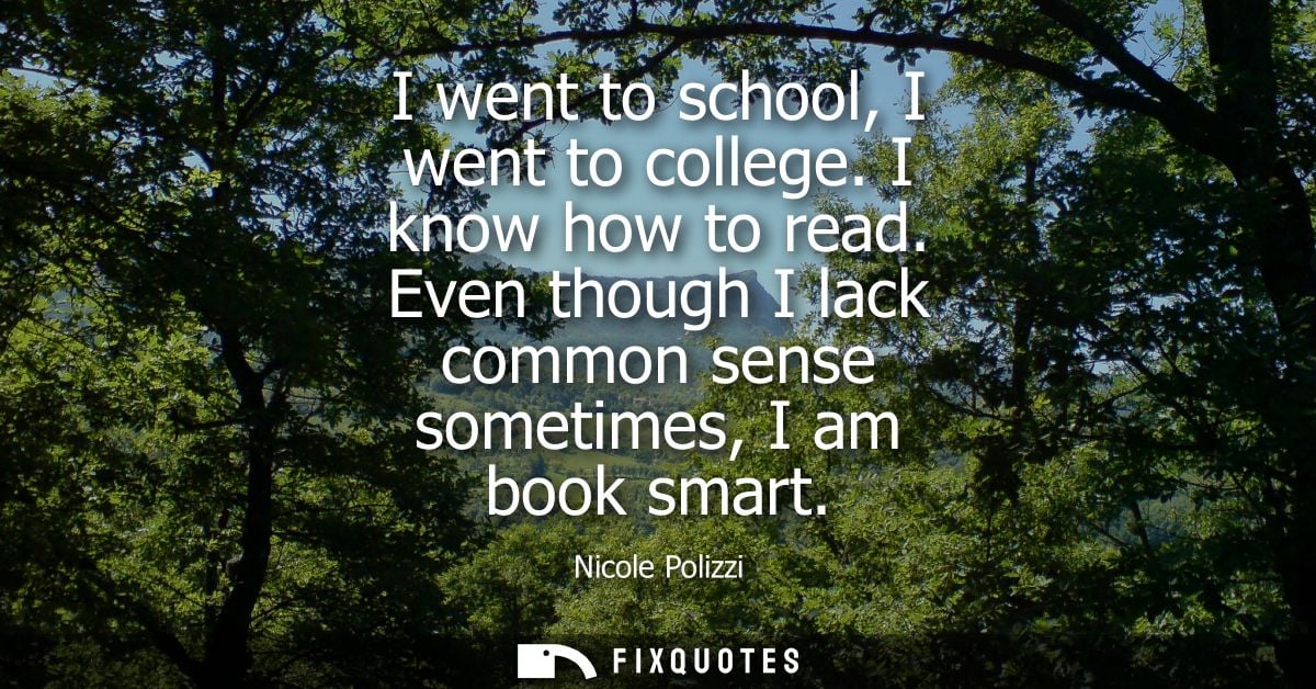 I went to school, I went to college. I know how to read. Even though I lack common sense sometimes, I am book smart