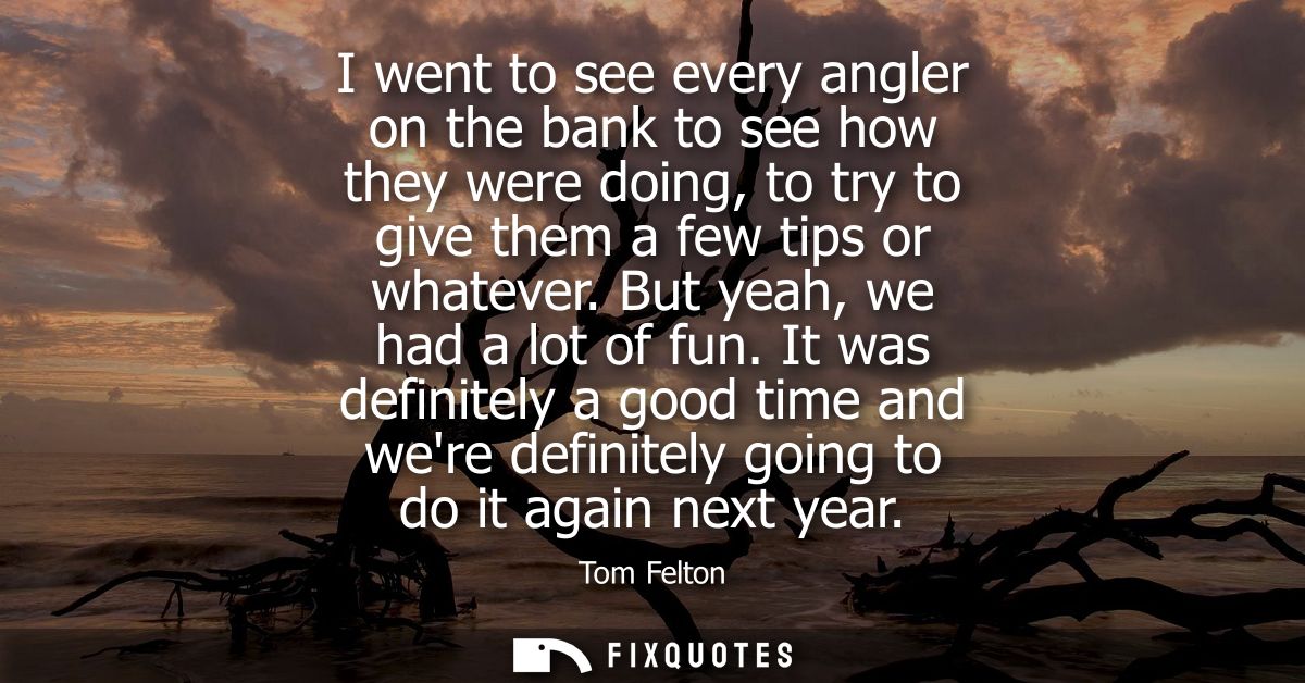 I went to see every angler on the bank to see how they were doing, to try to give them a few tips or whatever. But yeah,