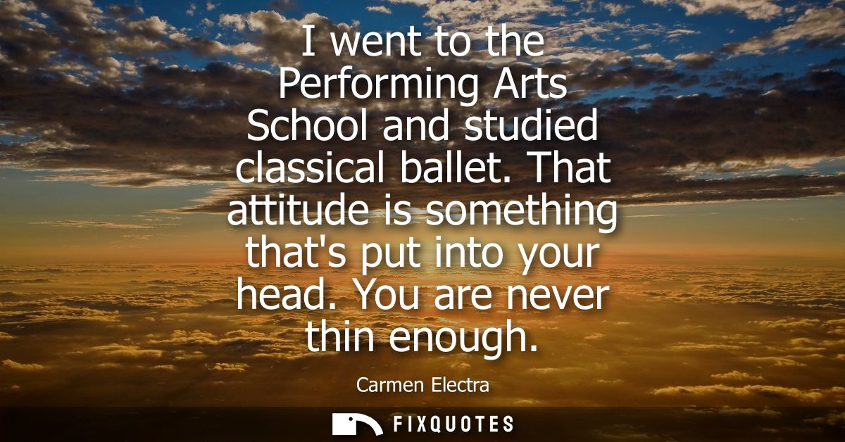 I went to the Performing Arts School and studied classical ballet. That attitude is something thats put into your head. 