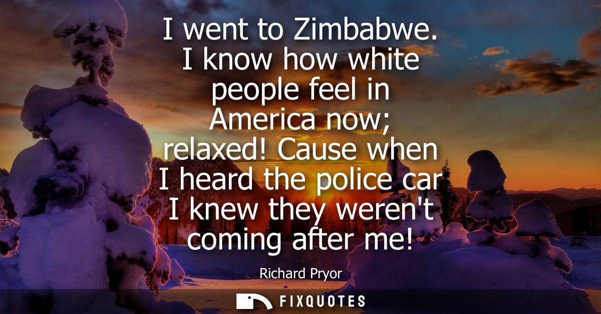 I went to Zimbabwe. I know how white people feel in America now relaxed! Cause when I heard the police car I knew they w