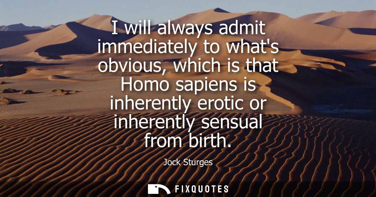 I will always admit immediately to whats obvious, which is that Homo sapiens is inherently erotic or inherently sensual 
