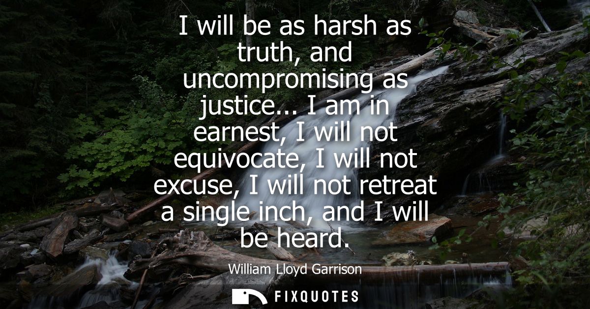 I will be as harsh as truth, and uncompromising as justice... I am in earnest, I will not equivocate, I will not excuse,