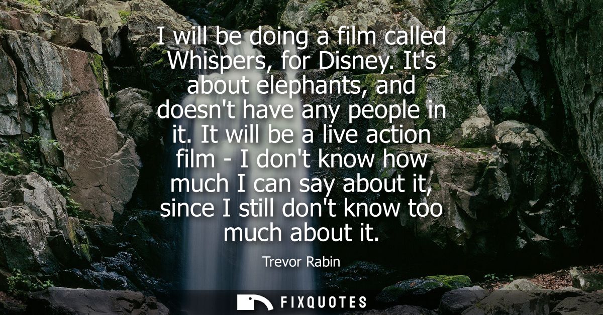 I will be doing a film called Whispers, for Disney. Its about elephants, and doesnt have any people in it.