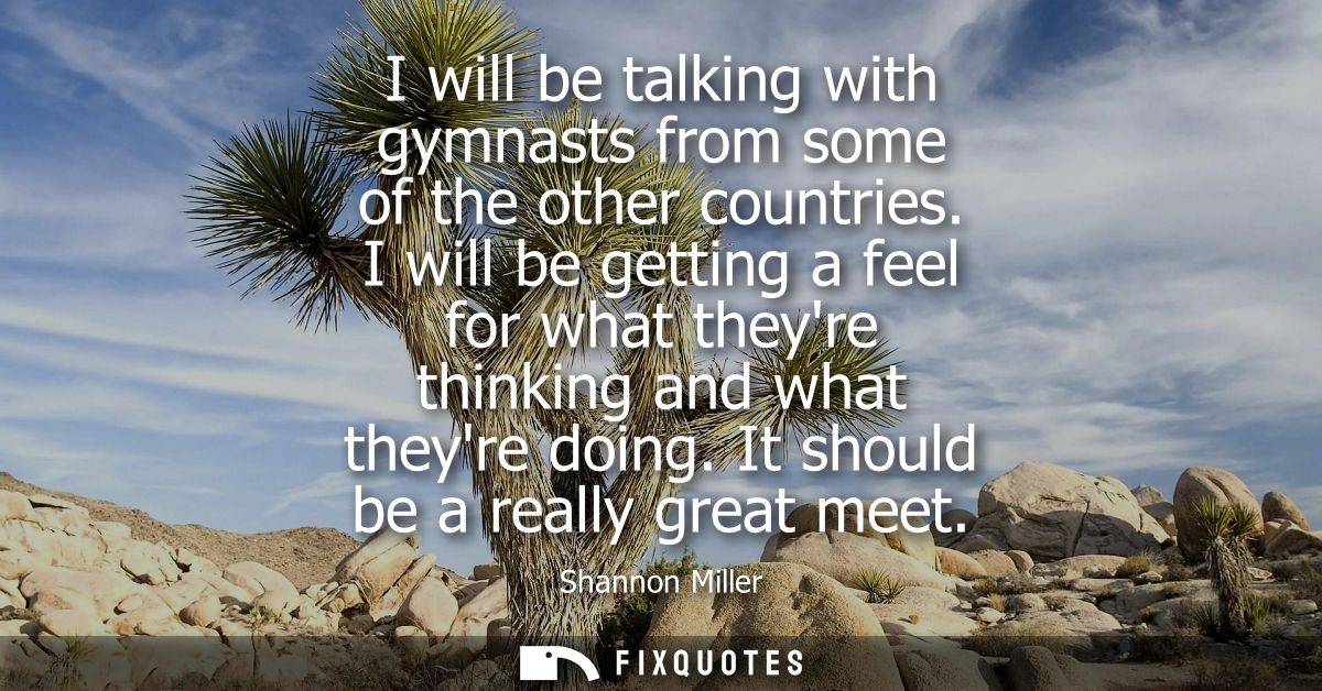 I will be talking with gymnasts from some of the other countries. I will be getting a feel for what theyre thinking and 
