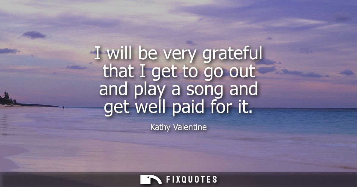 I will be very grateful that I get to go out and play a song and get well paid for it