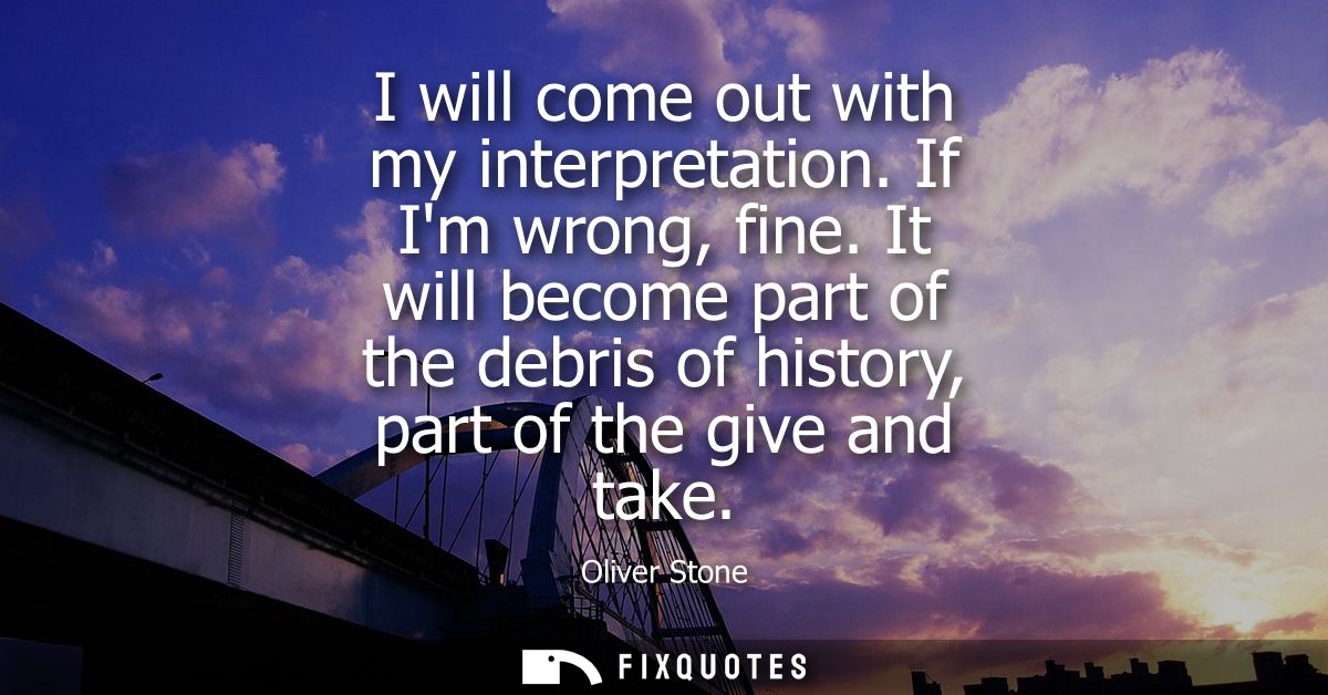 I will come out with my interpretation. If Im wrong, fine. It will become part of the debris of history, part of the giv