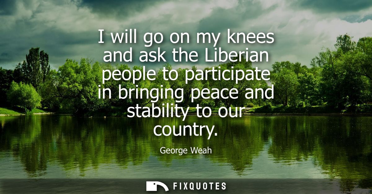 I will go on my knees and ask the Liberian people to participate in bringing peace and stability to our country