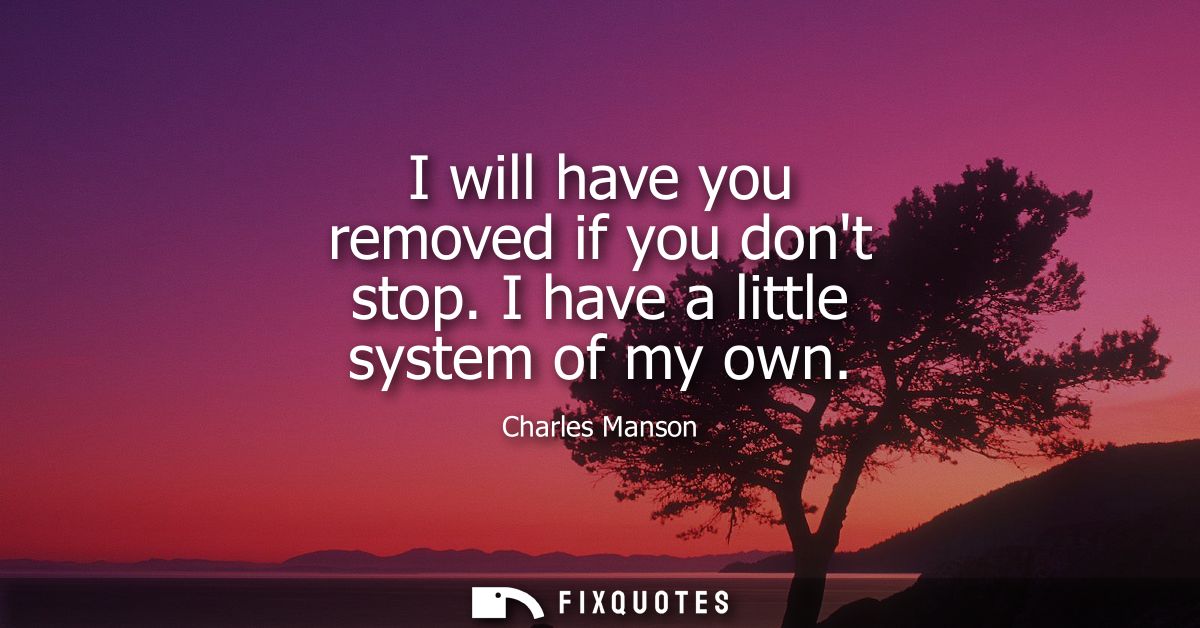 I will have you removed if you dont stop. I have a little system of my own