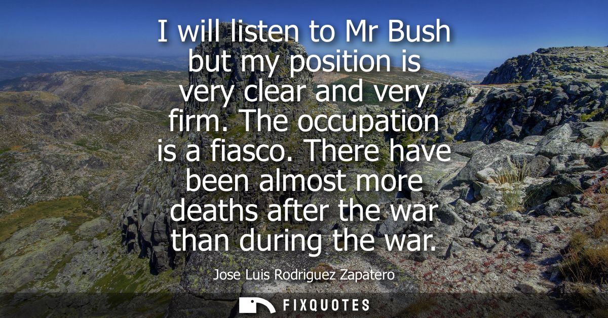 I will listen to Mr Bush but my position is very clear and very firm. The occupation is a fiasco. There have been almost