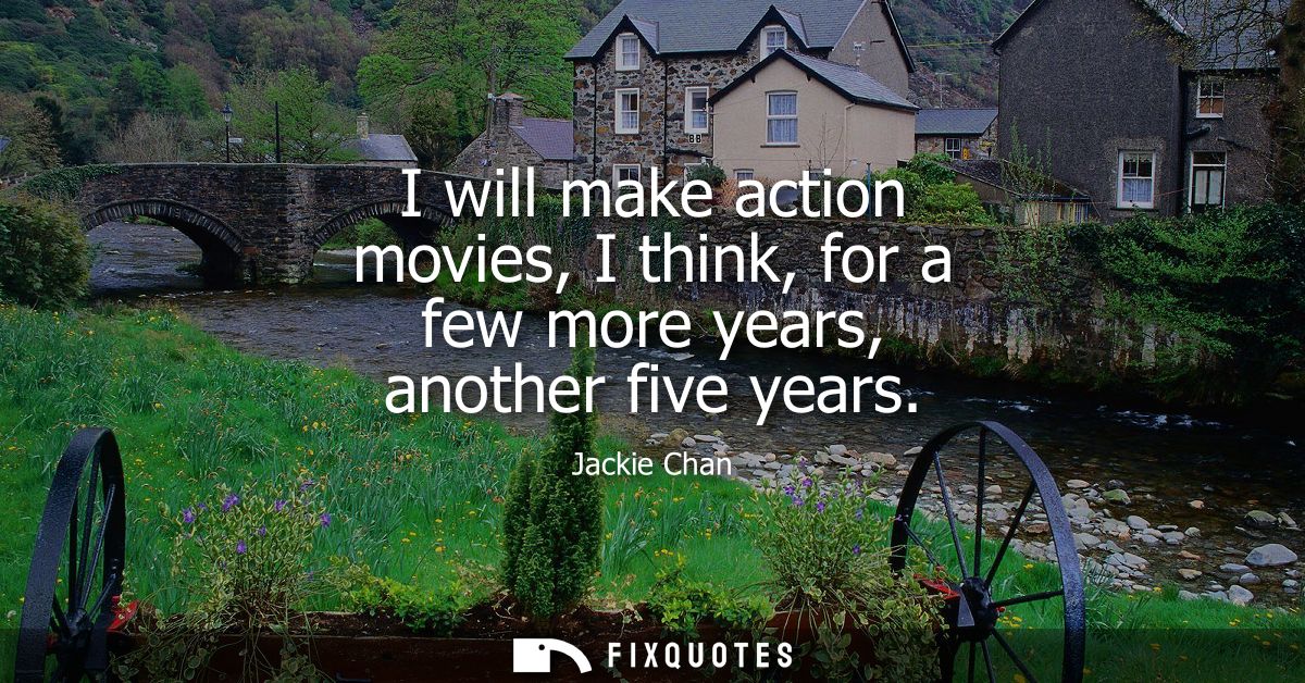I will make action movies, I think, for a few more years, another five years