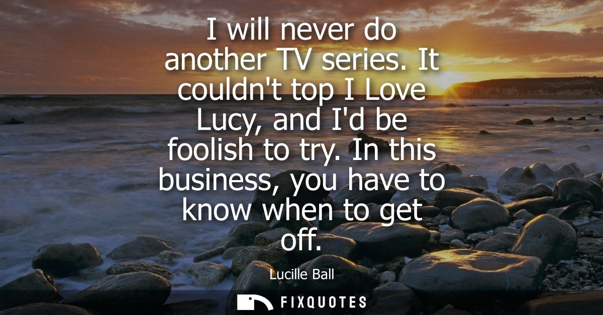 I will never do another TV series. It couldnt top I Love Lucy, and Id be foolish to try. In this business, you have to k