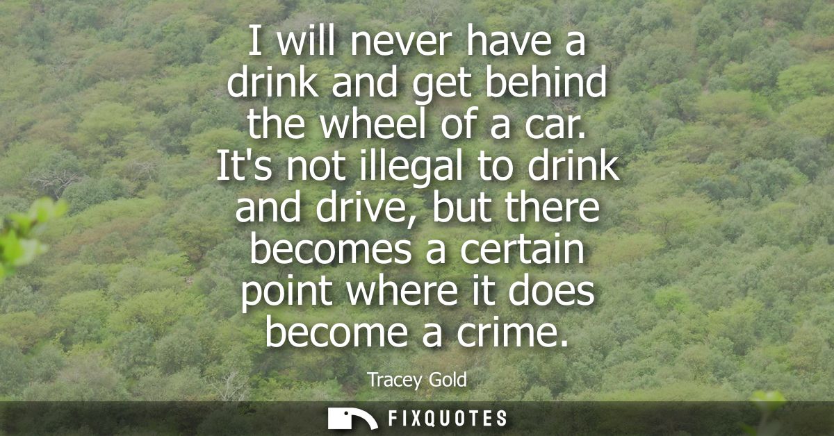 I will never have a drink and get behind the wheel of a car. Its not illegal to drink and drive, but there becomes a cer