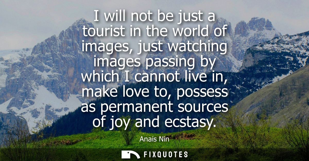 I will not be just a tourist in the world of images, just watching images passing by which I cannot live in, make love t