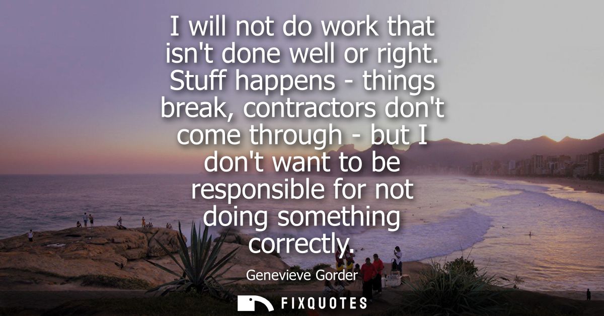 I will not do work that isnt done well or right. Stuff happens - things break, contractors dont come through - but I don