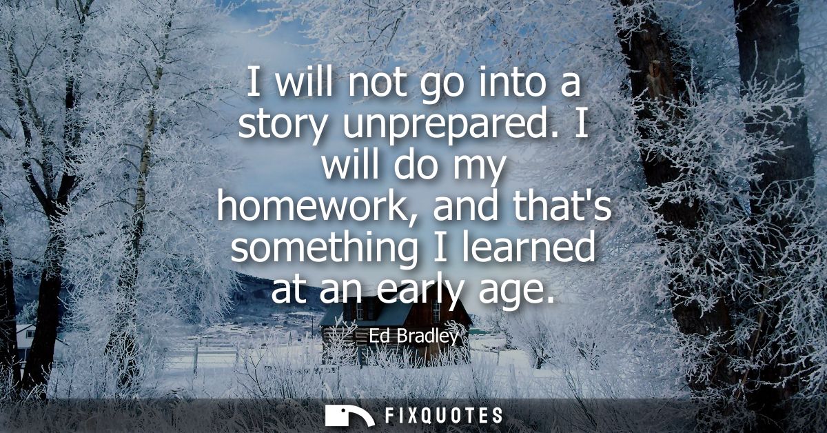 I will not go into a story unprepared. I will do my homework, and thats something I learned at an early age