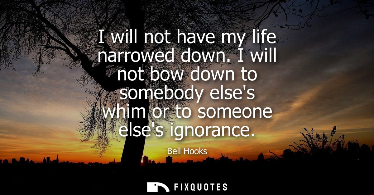 I will not have my life narrowed down. I will not bow down to somebody elses whim or to someone elses ignorance