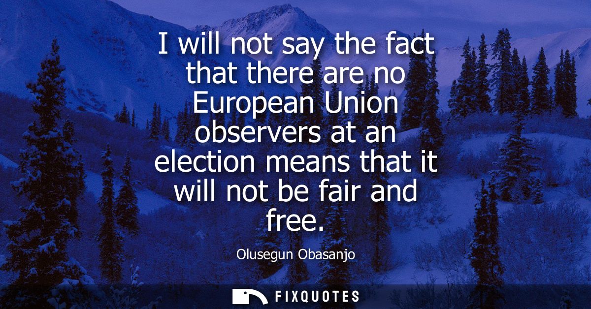 I will not say the fact that there are no European Union observers at an election means that it will not be fair and fre