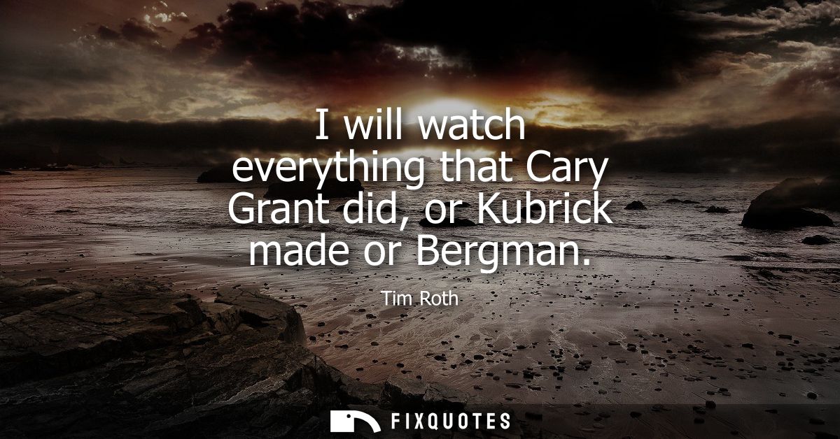 I will watch everything that Cary Grant did, or Kubrick made or Bergman