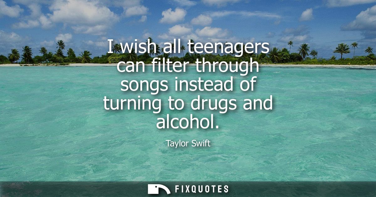 I wish all teenagers can filter through songs instead of turning to drugs and alcohol