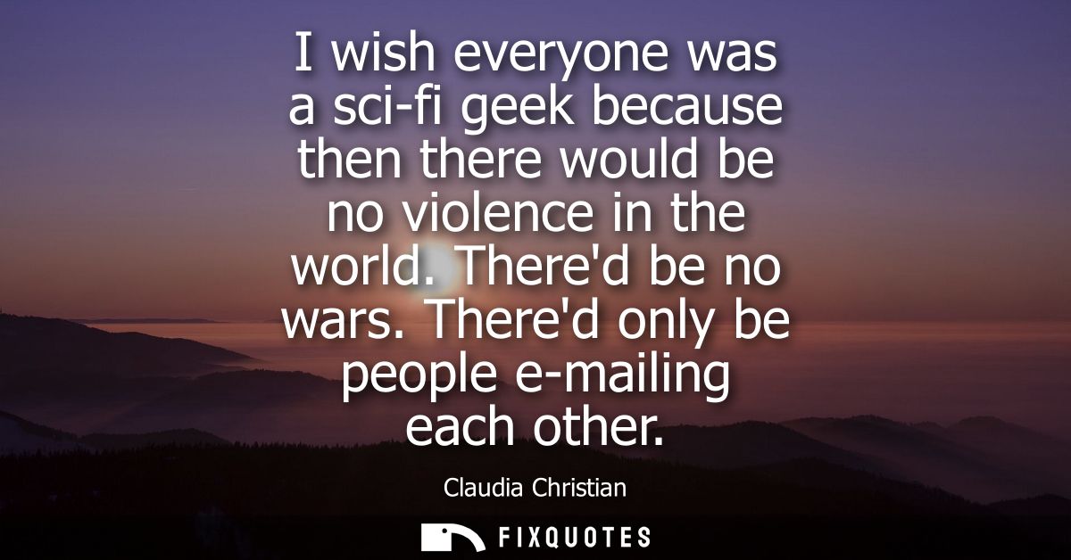 I wish everyone was a sci-fi geek because then there would be no violence in the world. Thered be no wars. Thered only b