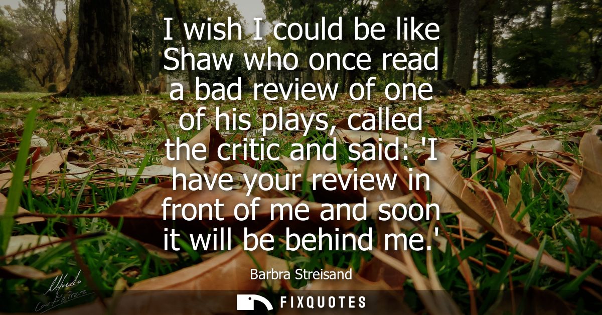I wish I could be like Shaw who once read a bad review of one of his plays, called the critic and said: I have your revi