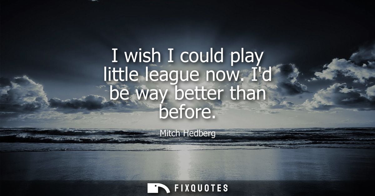 I wish I could play little league now. Id be way better than before
