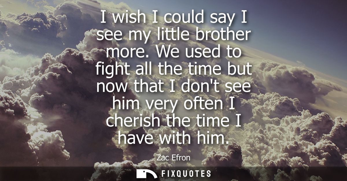 I wish I could say I see my little brother more. We used to fight all the time but now that I dont see him very often I 