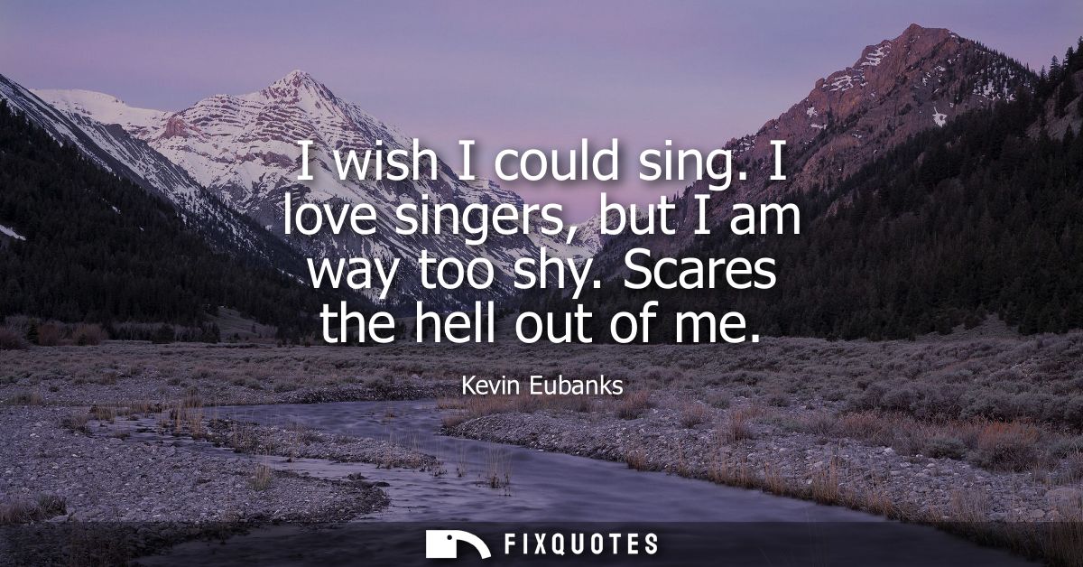 I wish I could sing. I love singers, but I am way too shy. Scares the hell out of me