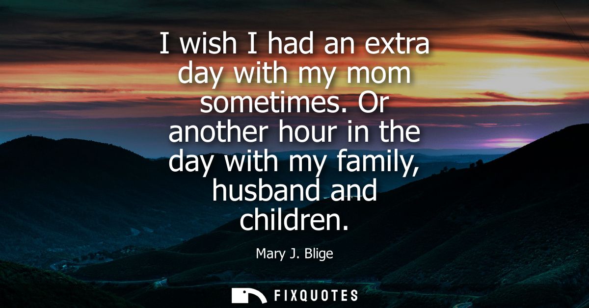 I wish I had an extra day with my mom sometimes. Or another hour in the day with my family, husband and children - Mary 