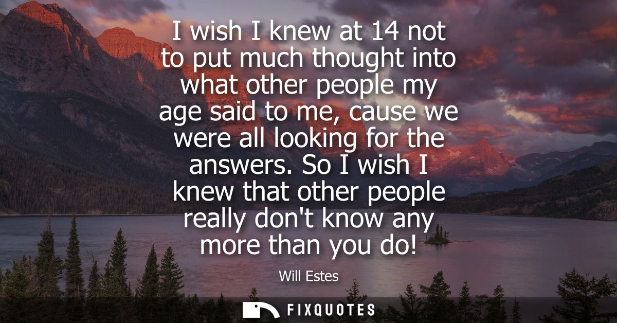 I wish I knew at 14 not to put much thought into what other people my age said to me, cause we were all looking for the 