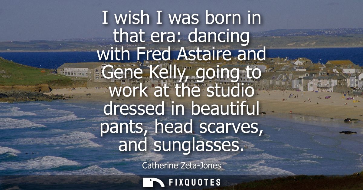 I wish I was born in that era: dancing with Fred Astaire and Gene Kelly, going to work at the studio dressed in beautifu