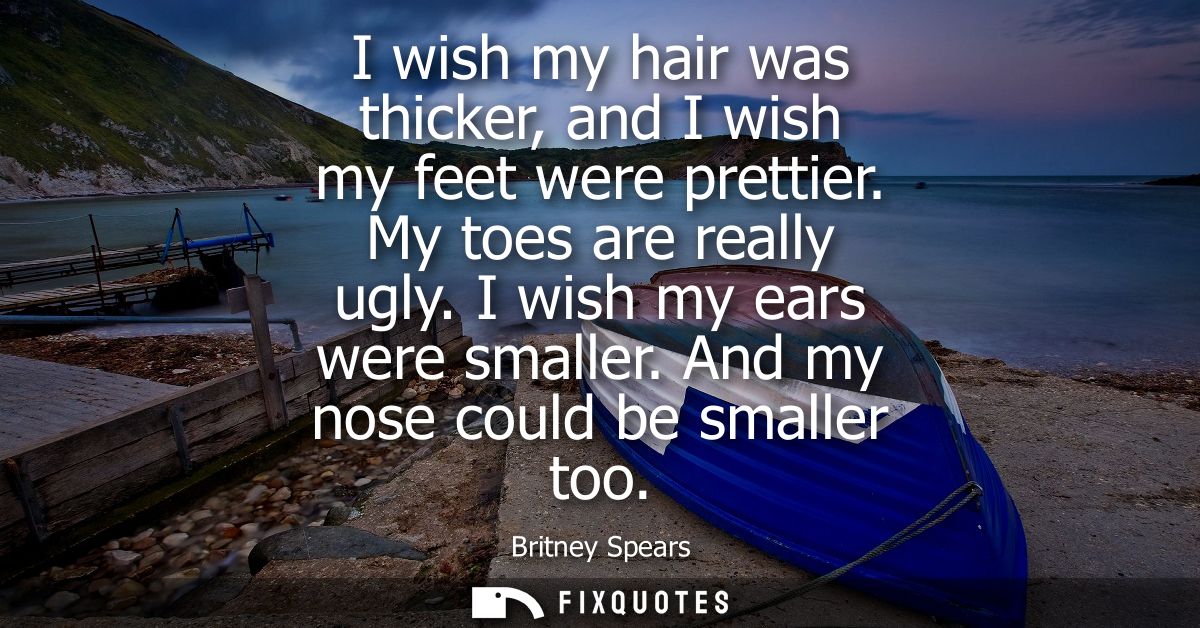 I wish my hair was thicker, and I wish my feet were prettier. My toes are really ugly. I wish my ears were smaller. And 