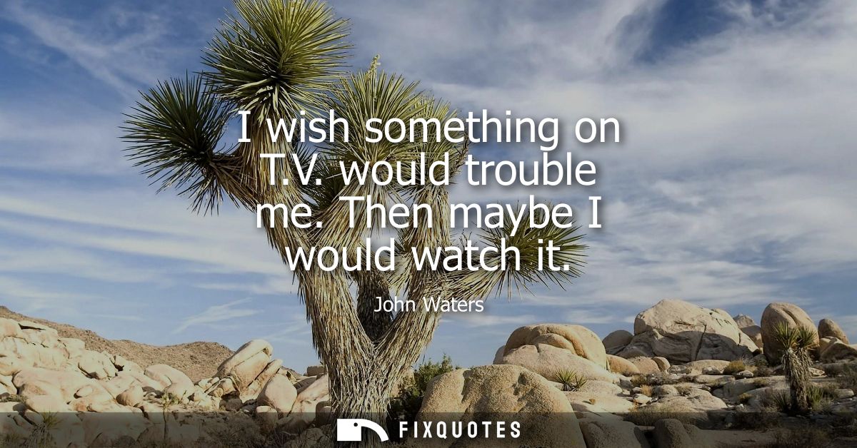 I wish something on T.V. would trouble me. Then maybe I would watch it