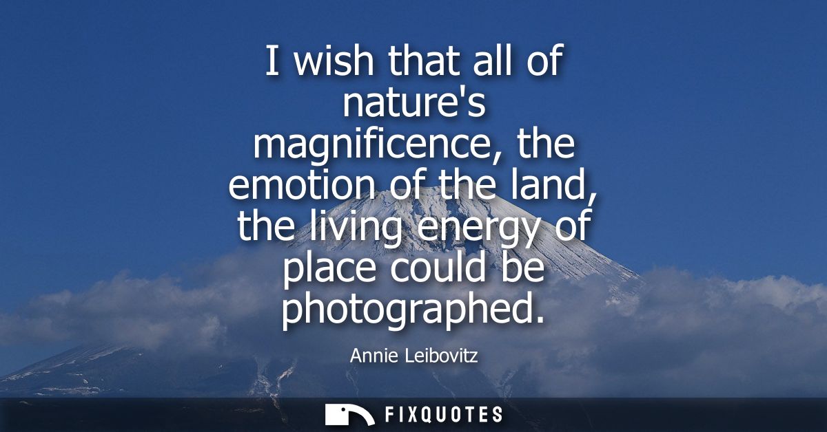 I wish that all of natures magnificence, the emotion of the land, the living energy of place could be photographed
