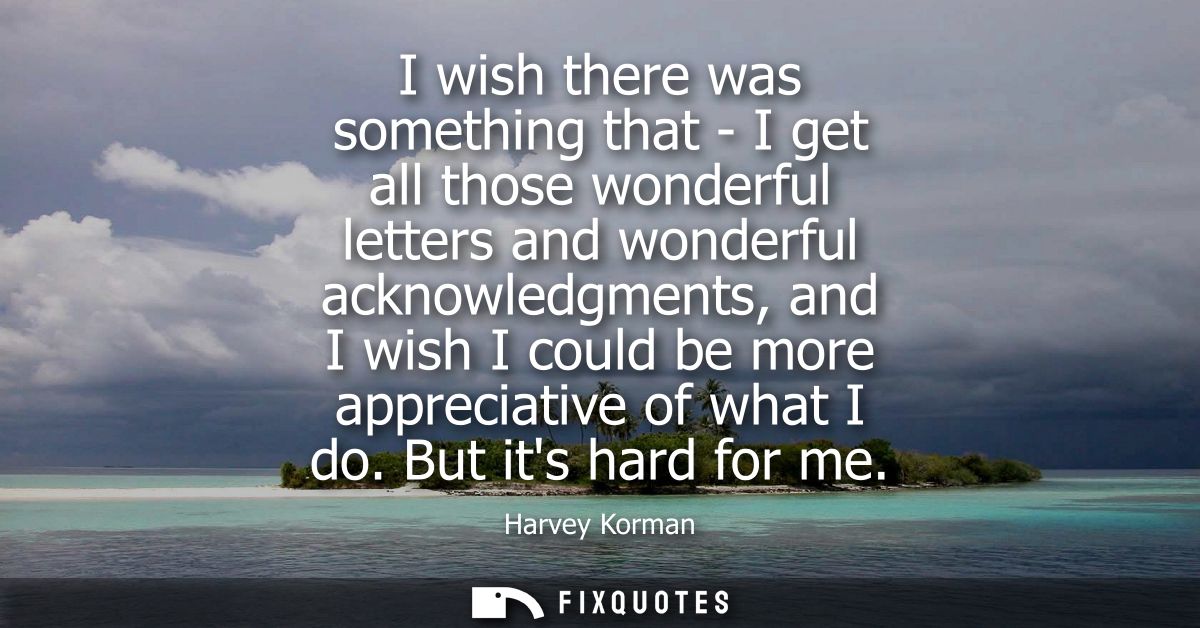 I wish there was something that - I get all those wonderful letters and wonderful acknowledgments, and I wish I could be