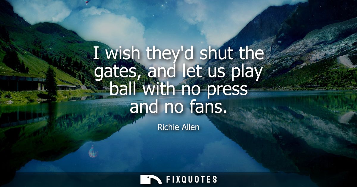 I wish theyd shut the gates, and let us play ball with no press and no fans
