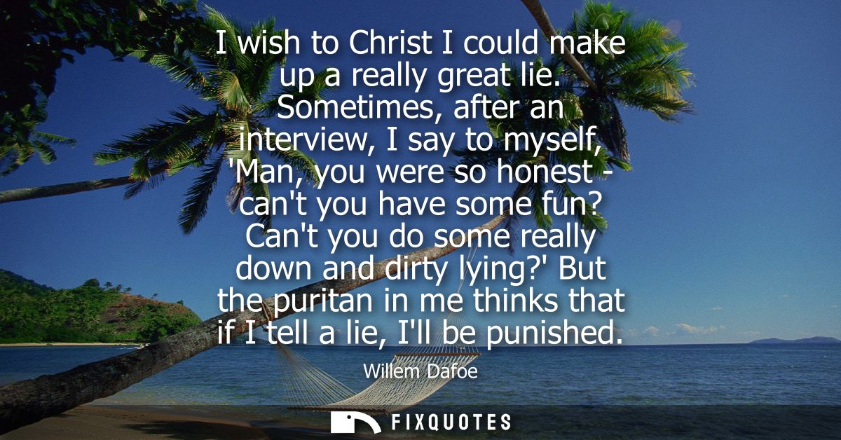 I wish to Christ I could make up a really great lie. Sometimes, after an interview, I say to myself, Man, you were so ho