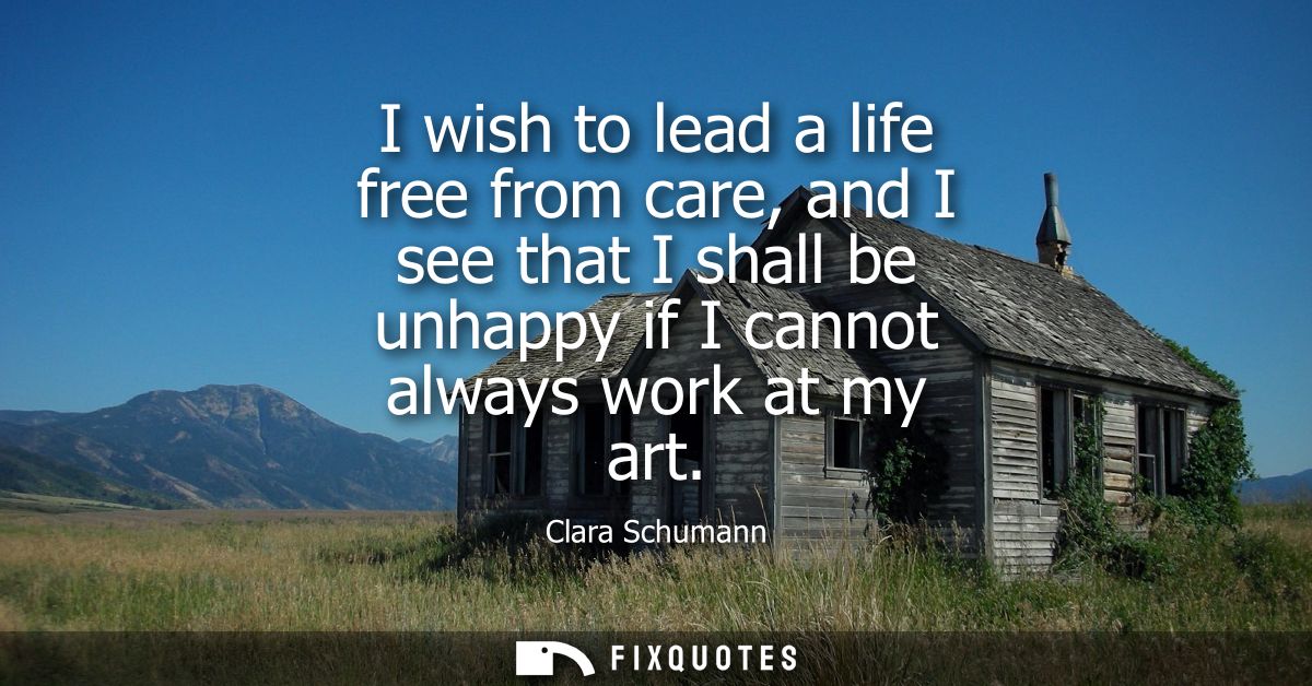 I wish to lead a life free from care, and I see that I shall be unhappy if I cannot always work at my art